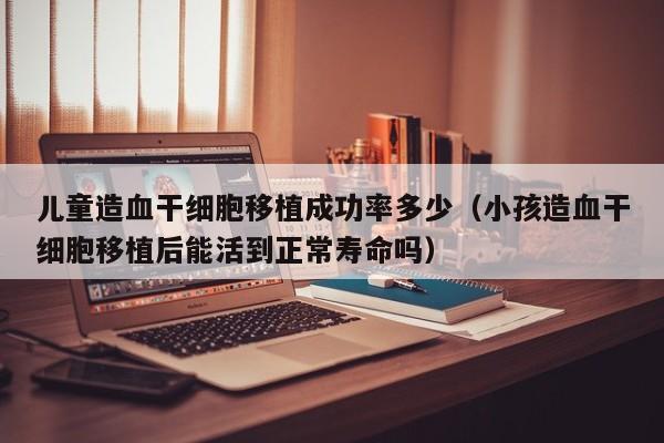 儿童造血干细胞移植成功率多少（小孩造血干细胞移植后能活到正常寿命吗）