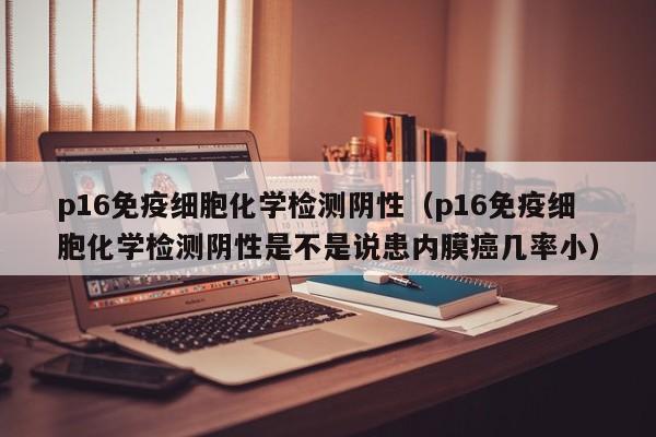 p16免疫细胞化学检测阴性（p16免疫细胞化学检测阴性是不是说患内膜癌几率小）