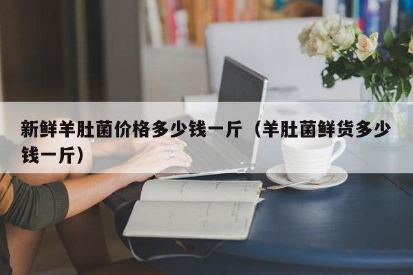 新鲜羊肚菌价格多少钱一斤（羊肚菌鲜货多少钱一斤）