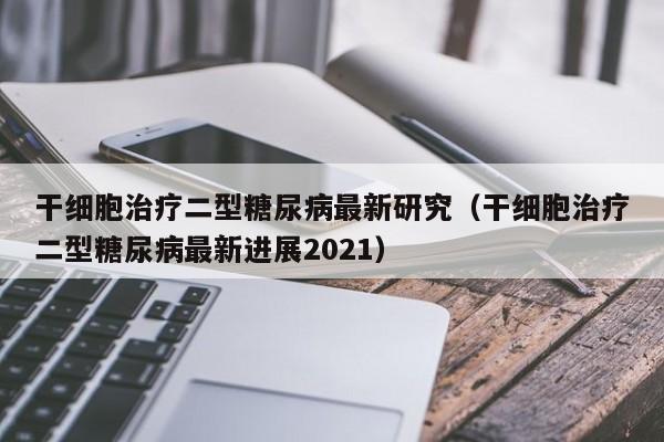 干细胞治疗二型糖尿病最新研究（干细胞治疗二型糖尿病最新进展2021）