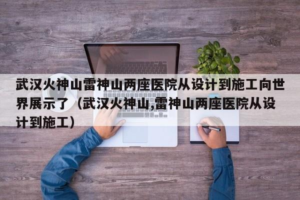 武汉火神山雷神山两座医院从设计到施工向世界展示了（武汉火神山,雷神山两座医院从设计到施工）