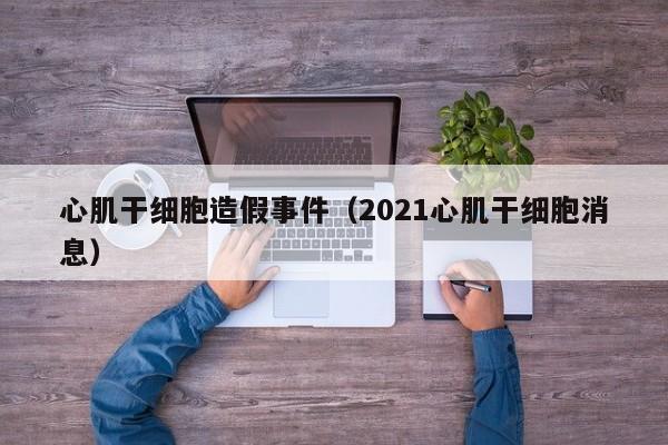 心肌干细胞造假事件（2021心肌干细胞消息）