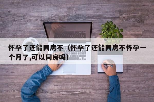 怀孕了还能同房不（怀孕了还能同房不怀孕一个月了,可以同房吗）
