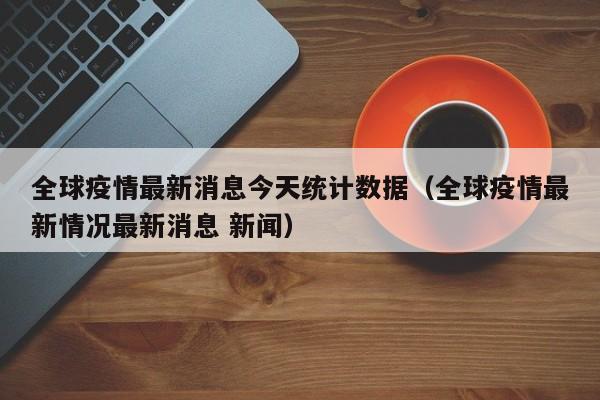 全球疫情最新消息今天统计数据（全球疫情最新情况最新消息 新闻）