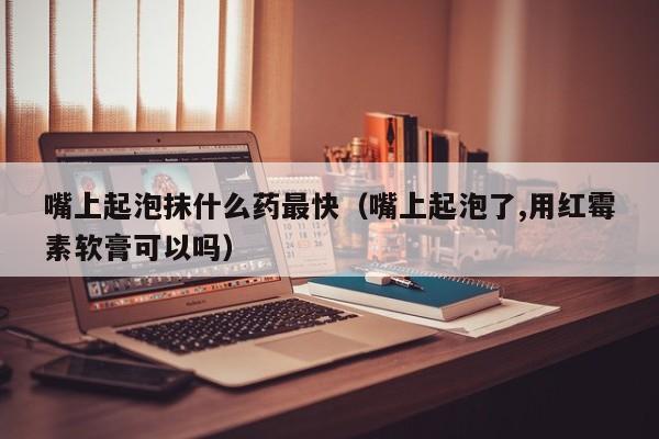 嘴上起泡抹什么药最快（嘴上起泡了,用红霉素软膏可以吗）