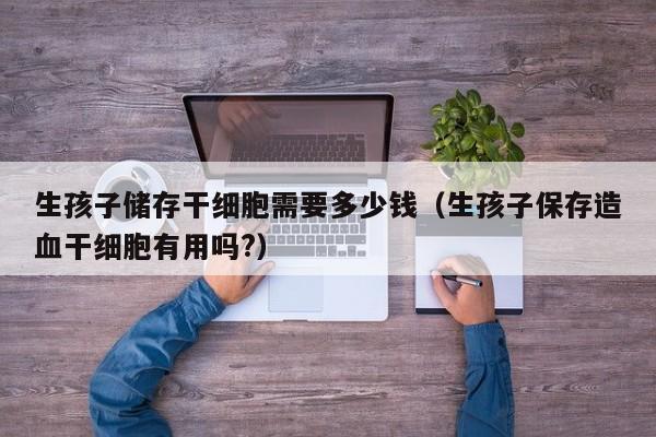 生孩子储存干细胞需要多少钱（生孩子保存造血干细胞有用吗?）