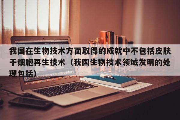 我国在生物技术方面取得的成就中不包括皮肤干细胞再生技术（我国生物技术领域发明的处理包括）