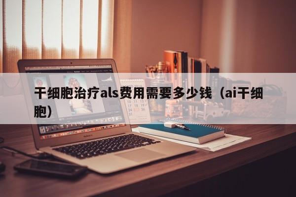 干细胞治疗als费用需要多少钱（ai干细胞）