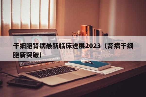 干细胞肾病最新临床进展2023（肾病干细胞新突破）