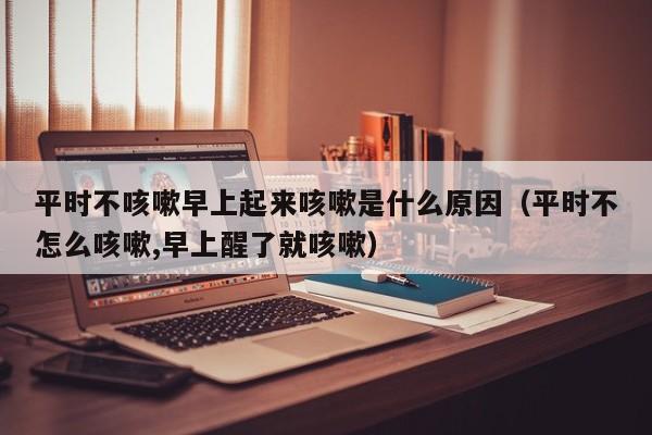 平时不咳嗽早上起来咳嗽是什么原因（平时不怎么咳嗽,早上醒了就咳嗽）