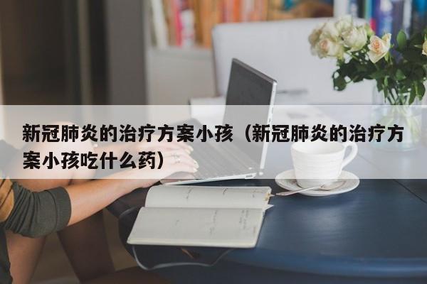 新冠肺炎的治疗方案小孩（新冠肺炎的治疗方案小孩吃什么药）