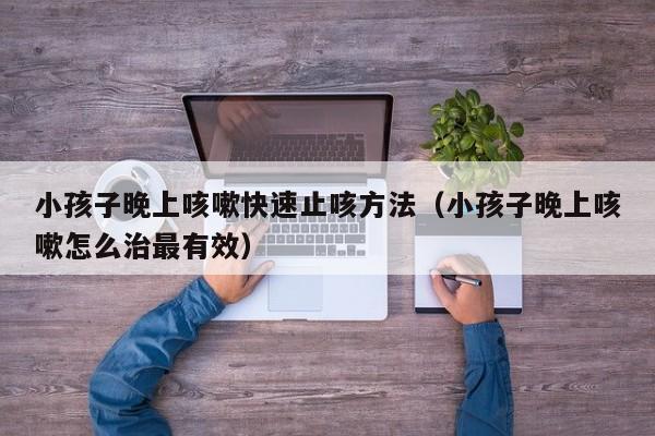 小孩子晚上咳嗽快速止咳方法（小孩子晚上咳嗽怎么治最有效）