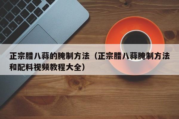 正宗腊八蒜的腌制方法（正宗腊八蒜腌制方法和配料视频教程大全）