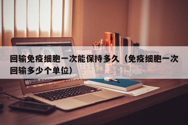 回输免疫细胞一次能保持多久（免疫细胞一次回输多少个单位）