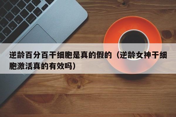 逆龄百分百干细胞是真的假的（逆龄女神干细胞激活真的有效吗）