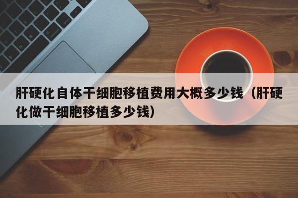 肝硬化自体干细胞移植费用大概多少钱（肝硬化做干细胞移植多少钱）