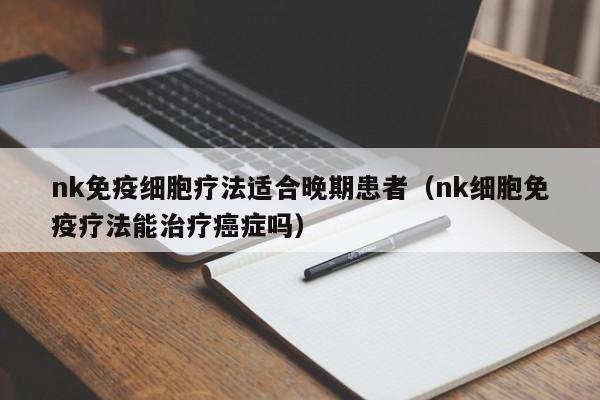 nk免疫细胞疗法适合晚期患者（nk细胞免疫疗法能治疗癌症吗）