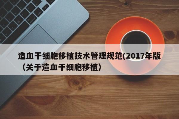 造血干细胞移植技术管理规范(2017年版（关于造血干细胞移植）