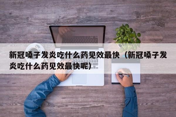 新冠嗓子发炎吃什么药见效最快（新冠嗓子发炎吃什么药见效最快呢）