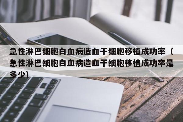 急性淋巴细胞白血病造血干细胞移植成功率（急性淋巴细胞白血病造血干细胞移植成功率是多少）