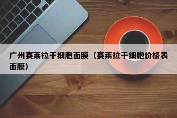 广州赛莱拉干细胞面膜（赛莱拉干细胞价格表面膜）