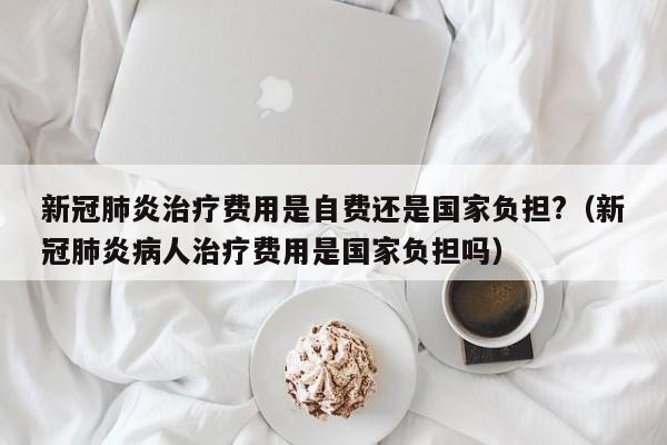 新冠肺炎治疗费用是自费还是国家负担?（新冠肺炎病人治疗费用是国家负担吗）