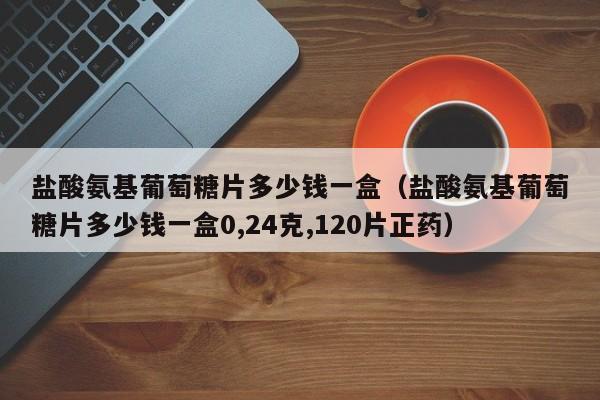 盐酸氨基葡萄糖片多少钱一盒（盐酸氨基葡萄糖片多少钱一盒0,24克,120片正药）