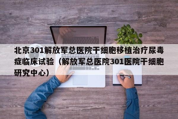 北京301解放军总医院干细胞移植治疗尿毒症临床试验（解放军总医院301医院干细胞研究中心）
