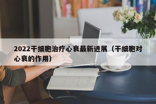 2022干细胞治疗心衰最新进展（干细胞对心衰的作用）