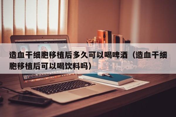 造血干细胞移植后多久可以喝啤酒（造血干细胞移植后可以喝饮料吗）
