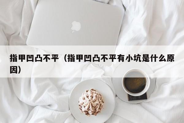 指甲凹凸不平（指甲凹凸不平有小坑是什么原因）