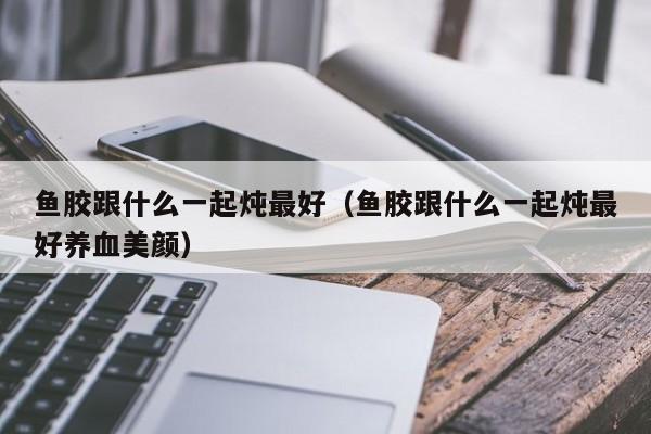 鱼胶跟什么一起炖最好（鱼胶跟什么一起炖最好养血美颜）
