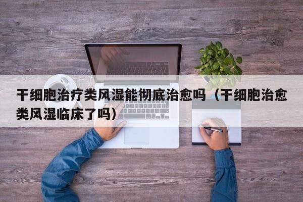 干细胞治疗类风湿能彻底治愈吗（干细胞治愈类风湿临床了吗）