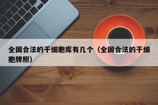 全国合法的干细胞库有几个（全国合法的干细胞牌照）