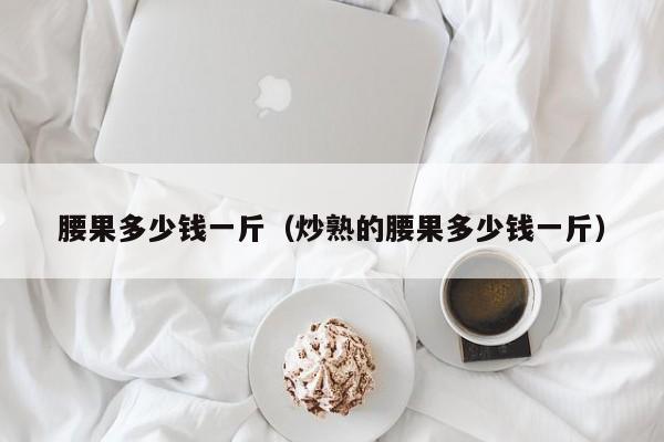 腰果多少钱一斤（炒熟的腰果多少钱一斤）