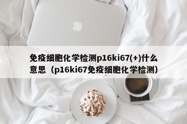 免疫细胞化学检测p16ki67(+)什么意思（p16ki67免疫细胞化学检测）