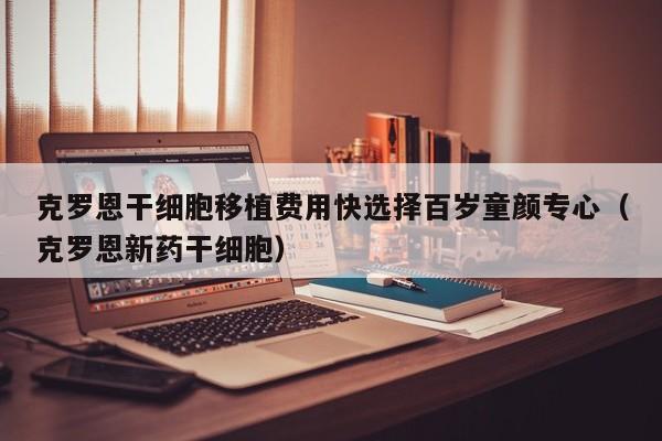 克罗恩干细胞移植费用快选择百岁童颜专心（克罗恩新药干细胞）