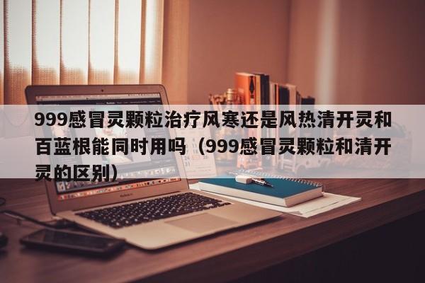 999感冒灵颗粒治疗风寒还是风热清开灵和百蓝根能同时用吗（999感冒灵颗粒和清开灵的区别）