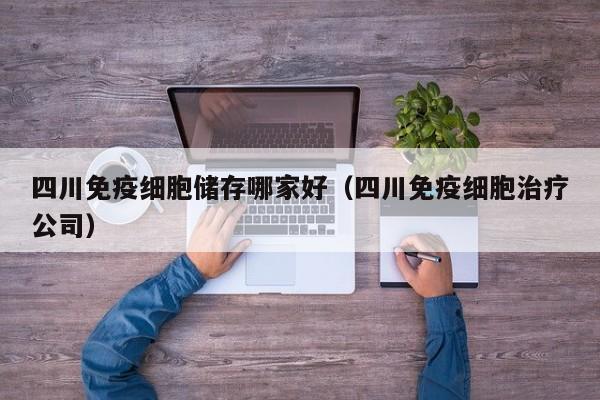 四川免疫细胞储存哪家好（四川免疫细胞治疗公司）