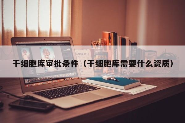 干细胞库审批条件（干细胞库需要什么资质）