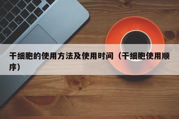 干细胞的使用方法及使用时间（干细胞使用顺序）