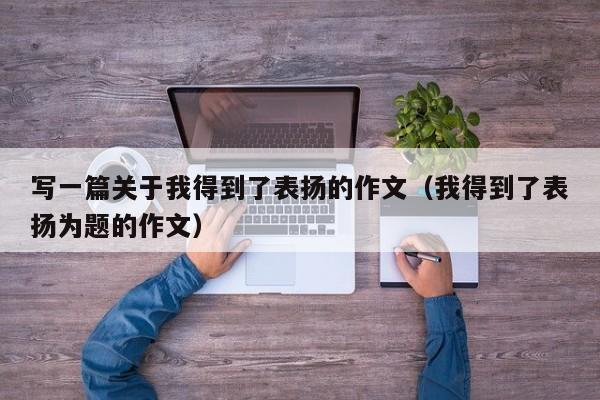 写一篇关于我得到了表扬的作文（我得到了表扬为题的作文）