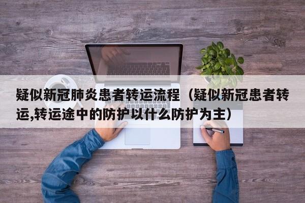 疑似新冠肺炎患者转运流程（疑似新冠患者转运,转运途中的防护以什么防护为主）
