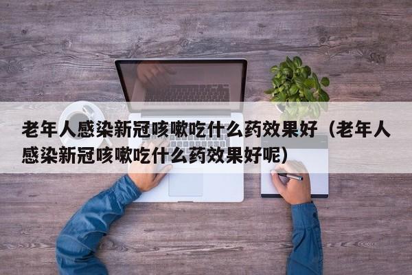 老年人感染新冠咳嗽吃什么药效果好（老年人感染新冠咳嗽吃什么药效果好呢）
