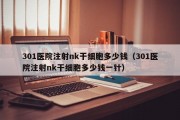 301医院注射nk干细胞多少钱（301医院注射nk干细胞多少钱一针）