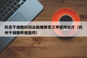 杭吉干细胞科技冶脑瘫那家三甲医院冶疗（杭州干细胞移植医院）