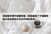 骨髓瘤早期干细胞移植（骨髓瘤做了干细胞移植以后能够延长多长时间的寿命）