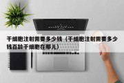干细胞注射需要多少钱（干细胞注射需要多少钱百龄干细胞在那儿）