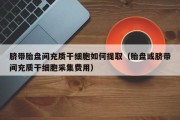脐带胎盘间充质干细胞如何提取（胎盘或脐带间充质干细胞采集费用）