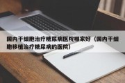 国内干细胞治疗糖尿病医院哪家好（国内干细胞移植治疗糖尿病的医院）